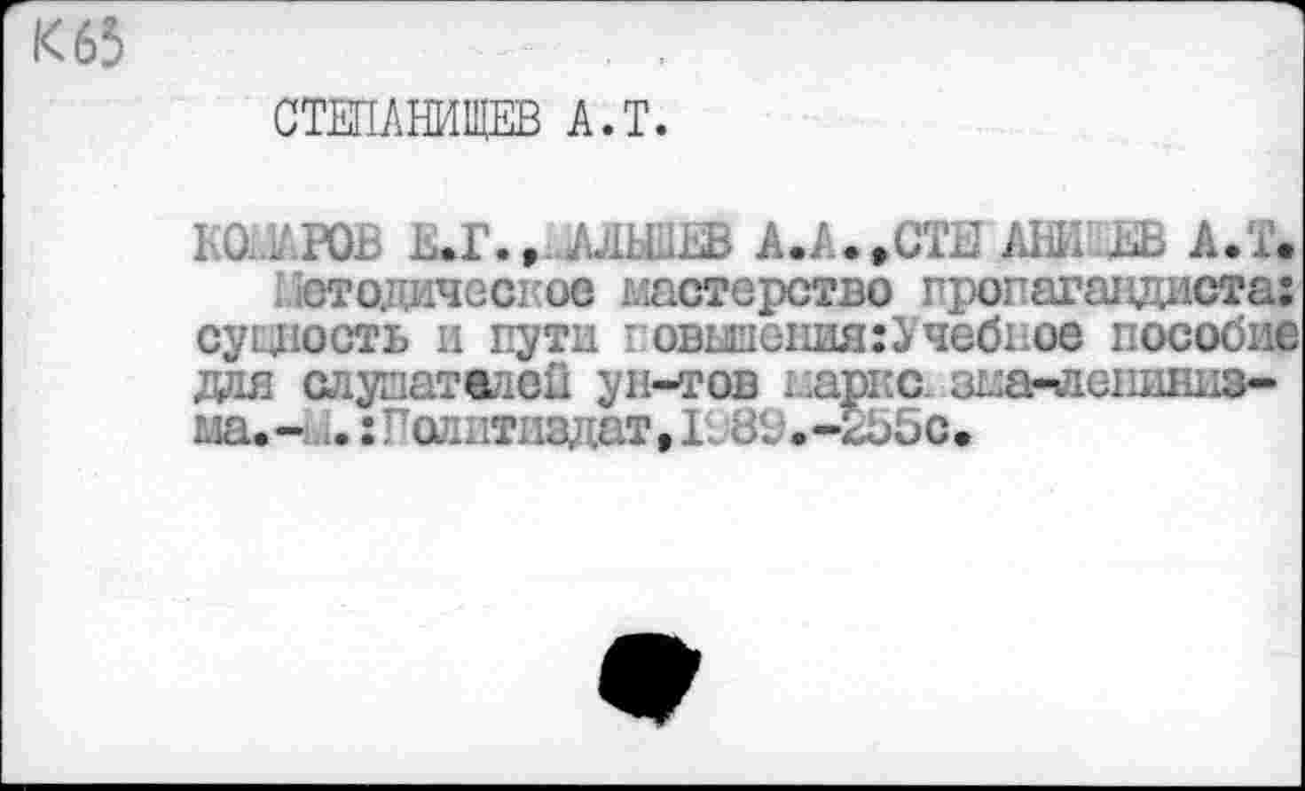 ﻿К 65	. ,
СТЕПАНИЩЕВ А.Т.
IШАРОВ ЕЛ.» АЛШЕВ А.А.»СТЕ АНИ А.Т. Гютодическое мастерство пропагандиста; суцюсть и пути говыиения:Учебное пособие для слупателоП ун-тов марке, зма-лешшиз-ма.-;..: гадитиздат,1Ж .-2Ь5с.